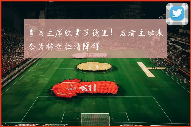 皇马主席欣赏罗德里！后者主动表态为转会扫清障碍
