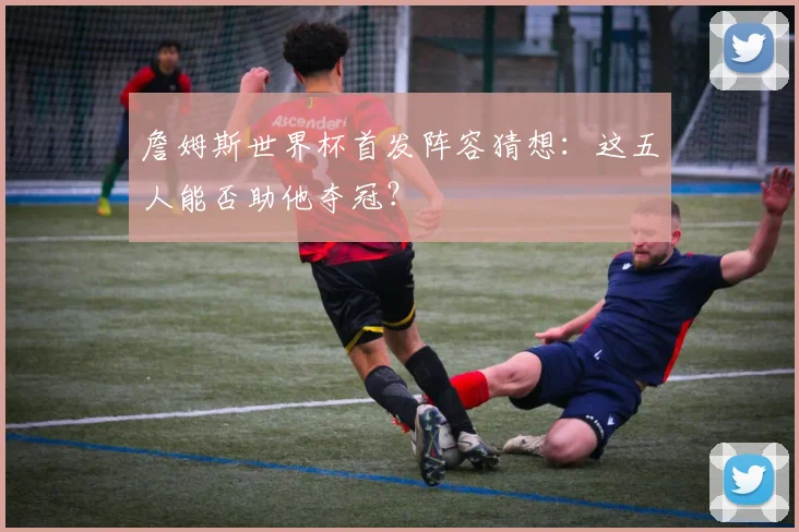 詹姆斯世界杯首发阵容猜想：这五人能否助他夺冠？