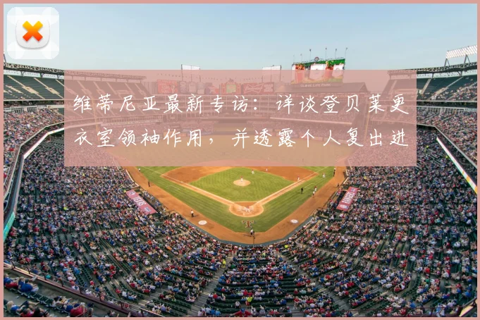 维蒂尼亚最新专访：详谈登贝莱更衣室领袖作用，并透露个人复出进展