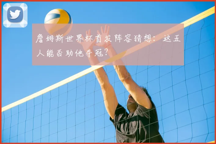 詹姆斯世界杯首发阵容猜想:这五人能否助他夺冠?