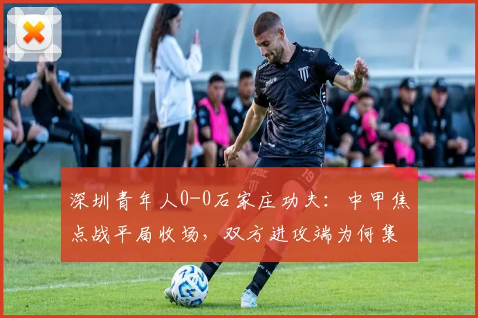 深圳青年人0-0石家庄功夫:中甲焦点战平局收场,双方进攻端为何集体哑火?