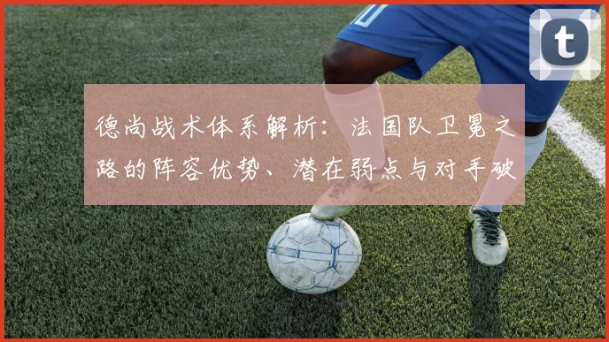 德尚战术体系解析：法国队卫冕之路的阵容优势、潜在弱点与对手破解策略