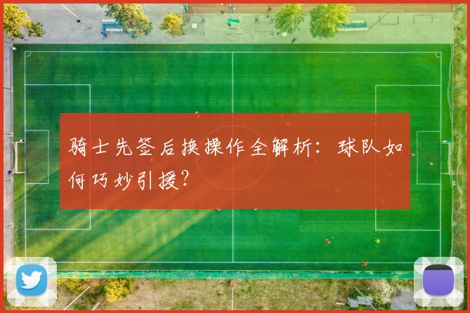 骑士先签后换操作全解析：球队如何巧妙引援？