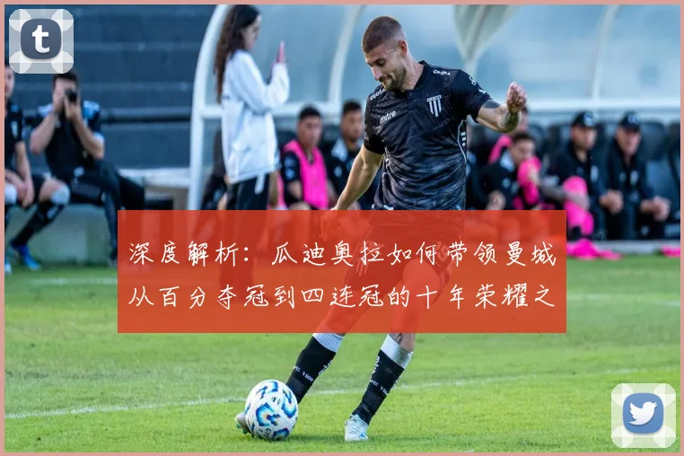深度解析：瓜迪奥拉如何带领曼城从百分夺冠到四连冠的十年荣耀之路