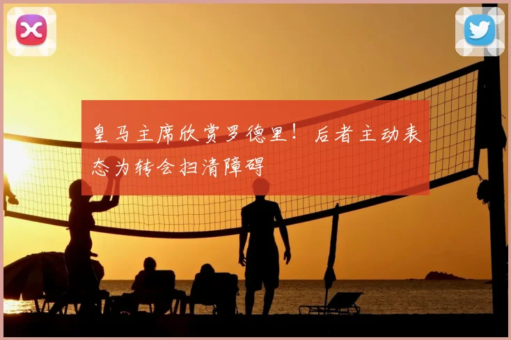 皇马主席欣赏罗德里!后者主动表态为转会扫清障碍