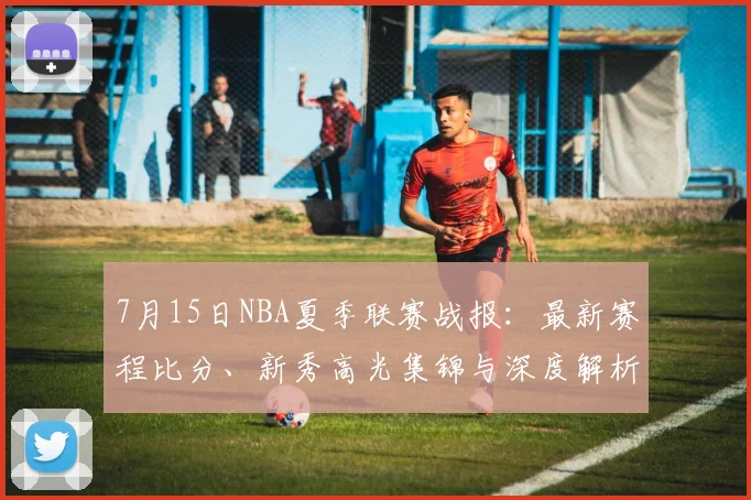 7月15日NBA夏季联赛战报：最新赛程比分、新秀高光集锦与深度解析